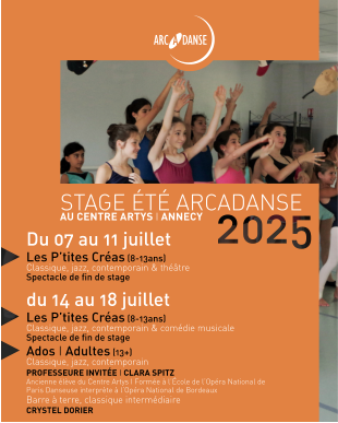 STAGE ÉTÉ ARCADANSE AU CENTRE ARTYS I ANNECY Du 07 au 11 juillet Les P’tites Créas (8-13ans)  Classique, jazz, contemporain & théâtre  Spectacle de fin de stage du 14 au 18 juillet Les P’tites Créas (8-13ans) Classique, jazz, contemporain & comédie musicale Spectacle de fin de stage Ados I Adultes (13+)  Classique, jazz, contemporain PROFESSEURE INVITÉE I CLARA SPITZ Ancienne élève du Centre Artys I Formée à l’École de l’Opéra National de Paris Danseuse interprète à l’Opéra National de Bordeaux Barre à terre, classique intermédiaire CRYSTEL DORIER