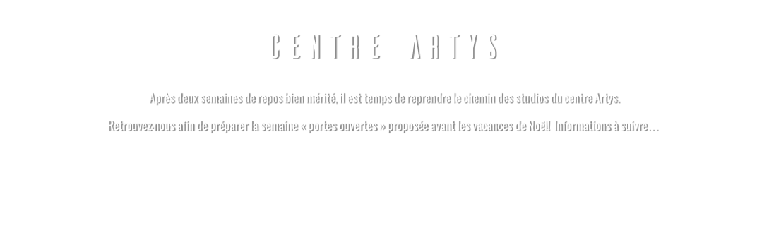 CENTRE ARTYS  Après deux semaines de repos bien mérité, il est temps de reprendre le chemin des studios du centre Artys. Retrouvez-nous afin de préparer la semaine « portes ouvertes » proposée avant les vacances de Noël!  Informations à suivre…