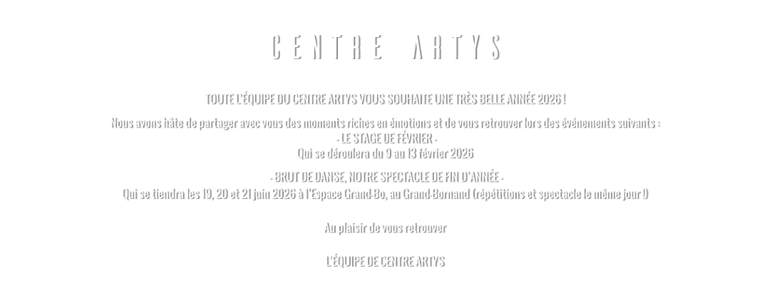 CENTRE ARTYS TOUTE L’ÉQUIPE DU CENTRE ARTYS VOUS SOUHAITE UNE TRÈS BELLE ANNÉE 2026 ! Nous avons hâte de partager avec vous des moments riches en émotions et de vous retrouver lors des événements suivants :  - LE STAGE DE FÉVRIER - Qui se déroulera du 9 au 13 février 2026   - BRUT DE DANSE, NOTRE SPECTACLE DE FIN D’ANNÉE - Qui se tiendra les 19, 20 et 21 juin 2026 à l’Espace Grand-Bo, au Grand-Bornand (répétitions et spectacle le même jour !)  Au plaisir de vous retrouver  L’ÉQUIPE DE CENTRE ARTYS