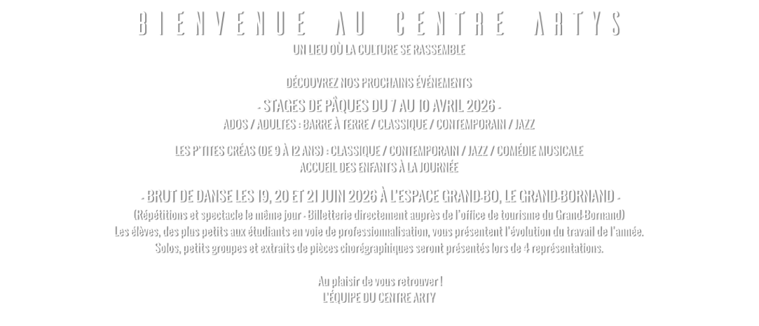 BIENVENUE AU CENTRE ARTYS UN LIEU OÙ LA CULTURE SE RASSEMBLE  DÉCOUVREZ NOS PROCHAINS ÉVÉNEMENTS – STAGES DE PÂQUES DU 7 AU 10 AVRIL 2026 - ADOS / ADULTES : BARRE À TERRE / CLASSIQUE / CONTEMPORAIN / JAZZ LES P’TITES CRÉAS (DE 9 À 12 ANS) : CLASSIQUE / CONTEMPORAIN / JAZZ / COMÉDIE MUSICALE ACCUEIL DES ENFANTS À LA JOURNÉE  – BRUT DE DANSE LES 19, 20 ET 21 JUIN 2026 À L’ESPACE GRAND-BO, LE GRAND-BORNAND – (Répétitions et spectacle le même jour - Billetterie directement auprès de l’office de tourisme du Grand-Bornand) Les élèves, des plus petits aux étudiants en voie de professionnalisation, vous présentent l’évolution du travail de l’année. Solos, petits groupes et extraits de pièces chorégraphiques seront présentés lors de 4 représentations.   Au plaisir de vous retrouver ! L’ÉQUIPE DU CENTRE ARTY