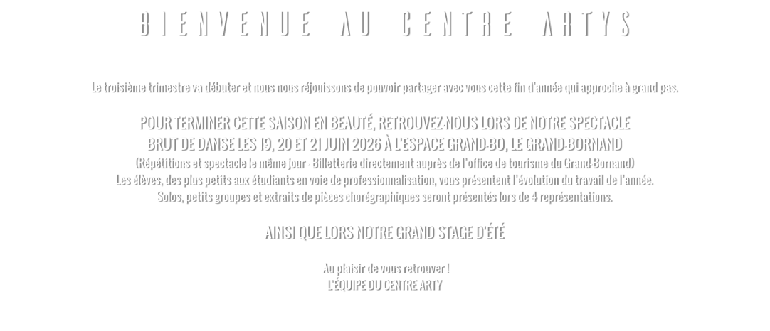 BIENVENUE AU CENTRE ARTYS  Le troisième trimestre va débuter et nous nous réjouissons de pouvoir partager avec vous cette fin d'année qui approche à grand pas.   POUR TERMINER CETTE SAISON EN BEAUTÉ, RETROUVEZ-NOUS LORS DE NOTRE SPECTACLE  BRUT DE DANSE LES 19, 20 ET 21 JUIN 2026 À L’ESPACE GRAND-BO, LE GRAND-BORNAND (Répétitions et spectacle le même jour - Billetterie directement auprès de l’office de tourisme du Grand-Bornand) Les élèves, des plus petits aux étudiants en voie de professionnalisation, vous présentent l’évolution du travail de l’année. Solos, petits groupes et extraits de pièces chorégraphiques seront présentés lors de 4 représentations.  AINSI QUE LORS NOTRE GRAND STAGE D'ÉTÉ   Au plaisir de vous retrouver ! L’ÉQUIPE DU CENTRE ARTY