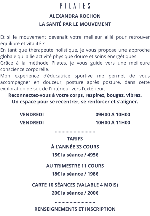 PILATES ALEXANDRA ROCHON LA SANTÉ PAR LE MOUVEMENT  Et si le mouvement devenait votre meilleur allié pour retrouver équilibre et vitalité ? En tant que thérapeute holistique, je vous propose une approche globale qui allie activité physique douce et soins énergétiques. Grâce à la méthode Pilates, je vous guide vers une meilleure conscience corporelle. Mon expérience d'éducatrice sportive me permet de vous accompagner en douceur, posture après posture, dans cette exploration de soi, de l'intérieur vers l'extérieur. Reconnectez-vous à votre corps, respirez, bougez, vibrez. Un espace pour se recentrer, se renforcer et s'aligner.  VENDREDI                                          09H00 À 10H00 VENDREDI                                          10H00 À 11H00 ………………………… TARIFS  À L'ANNÉE 33 COURS 15€ la séance / 495€ AU TRIMESTRE 11 COURS 18€ la séance / 198€ CARTE 10 SÉANCES (VALABLE 4 MOIS) 20€ la séance / 200€  ………………………… RENSEIGNEMENTS ET INSCRIPTION