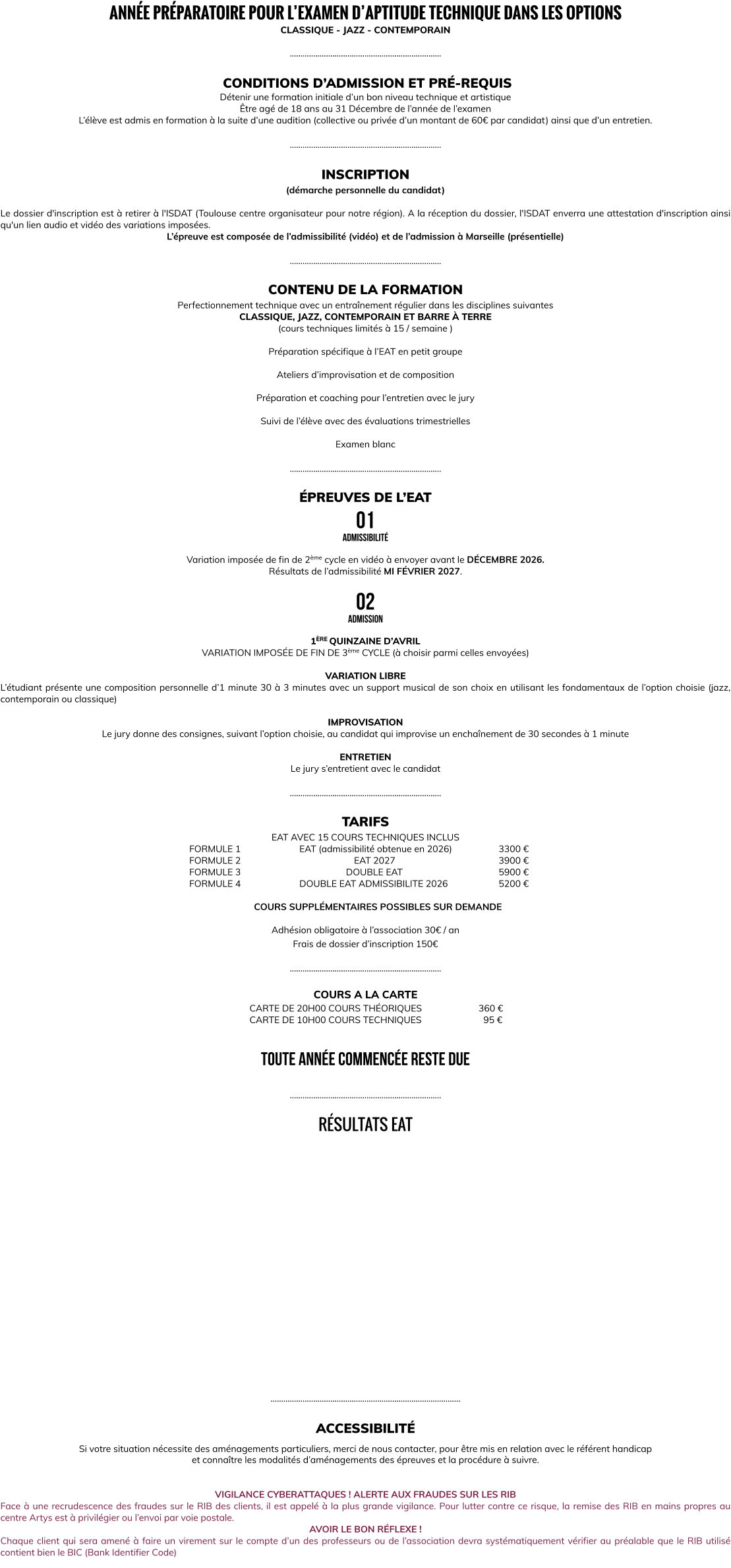 ANNÉE PRÉPARATOIRE POUR L’EXAMEN D’APTITUDE TECHNIQUE DANS LES OPTIONS CLASSIQUE - JAZZ - CONTEMPORAIN  ……………………………………………………………..   CONDITIONS D’ADMISSION ET PRÉ-REQUIS Détenir une formation initiale d’un bon niveau technique et artistique Être agé de 18 ans au 31 Décembre de l’année de l’examen L’élève est admis en formation à la suite d’une audition (collective ou privée d’un montant de 60€ par candidat) ainsi que d’un entretien.  ……………………………………………………………..  INSCRIPTION (démarche personnelle du candidat)   Le dossier d'inscription est à retirer à l'ISDAT (Toulouse centre organisateur pour notre région). A la réception du dossier, l'ISDAT enverra une attestation d'inscription ainsi qu'un lien audio et vidéo des variations imposées. L’épreuve est composée de l’admissibilité (vidéo) et de l’admission à Marseille (présentielle)  ……………………………………………………………..  CONTENU DE LA FORMATION Perfectionnement technique avec un entraînement régulier dans les disciplines suivantes CLASSIQUE, JAZZ, CONTEMPORAIN ET BARRE À TERRE (cours techniques limités à 15 / semaine )  Préparation spécifique à l’EAT en petit groupe   Ateliers d’improvisation et de composition   Préparation et coaching pour l’entretien avec le jury  Suivi de l’élève avec des évaluations trimestrielles     Examen blanc  ……………………………………………………………..  ÉPREUVES DE L’EAT 01 admissibilité  Variation imposée de fin de 2ème cycle en vidéo à envoyer avant le DÉCEMBRE 2026. Résultats de l’admissibilité MI FÉVRIER 2027.  02 admission  1ÈRE QUINZAINE D’AVRIL VARIATION IMPOSÉE DE FIN DE 3ème CYCLE (à choisir parmi celles envoyées)  VARIATION LIBRE L’étudiant présente une composition personnelle d’1 minute 30 à 3 minutes avec un support musical de son choix en utilisant les fondamentaux de l’option choisie (jazz, contemporain ou classique)  IMPROVISATION Le jury donne des consignes, suivant l’option choisie, au candidat qui improvise un enchaînement de 30 secondes à 1 minute  ENTRETIEN Le jury s’entretient avec le candidat  ……………………………………………………………..  TARIFS  EAT AVEC 15 COURS TECHNIQUES INCLUS       FORMULE 1			EAT (admissibilité obtenue en 2026)		3300 €		       FORMULE 2		       			  EAT 2027					3900 €       FORMULE 3				         DOUBLE EAT				5900 €       FORMULE 4			DOUBLE EAT ADMISSIBILITE 2026			5200 €  COURS SUPPLÉMENTAIRES POSSIBLES SUR DEMANDE  Adhésion obligatoire à l’association 30€ / an Frais de dossier d’inscription 150€  ……………………………………………………………..  COURS A LA CARTE CARTE DE 20H00 COURS THÉORIQUES			  360 € CARTE DE 10H00 COURS TECHNIQUES	         		    95 €   TOUTE ANNÉE COMMENCÉE RESTE DUE  ……………………………………………………………..  RÉSULTATS EAT                  ……………………………………………………………………………..  ACCESSIBILITÉ  Si votre situation nécessite des aménagements particuliers, merci de nous contacter, pour être mis en relation avec le référent handicap  et connaître les modalités d’aménagements des épreuves et la procédure à suivre.   VIGILANCE CYBERATTAQUES ! ALERTE AUX FRAUDES SUR LES RIB Face à une recrudescence des fraudes sur le RIB des clients, il est appelé à la plus grande vigilance. Pour lutter contre ce risque, la remise des RIB en mains propres au centre Artys est à privilégier ou l’envoi par voie postale. AVOIR LE BON RÉFLEXE ! Chaque client qui sera amené à faire un virement sur le compte d’un des professeurs ou de l’association devra systématiquement vérifier au préalable que le RIB utilisé contient bien le BIC (Bank Identifier Code)