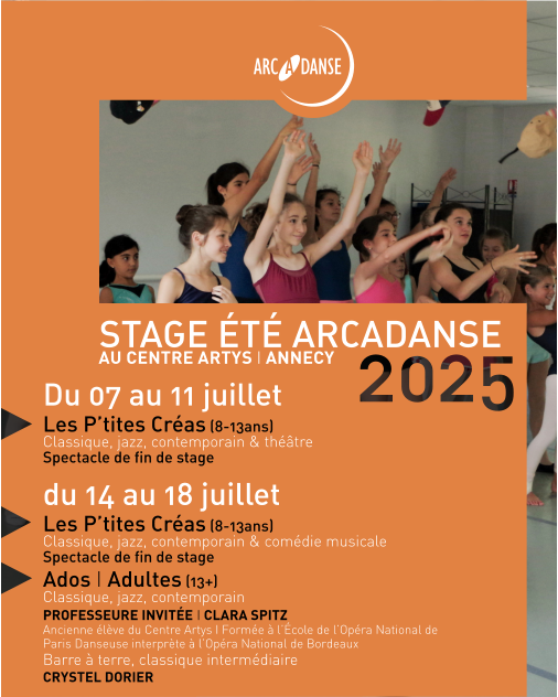 STAGE ÉTÉ ARCADANSE AU CENTRE ARTYS I ANNECY Du 07 au 11 juillet Les P’tites Créas (8-13ans)  Classique, jazz, contemporain & théâtre  Spectacle de fin de stage du 14 au 18 juillet Les P’tites Créas (8-13ans) Classique, jazz, contemporain & comédie musicale Spectacle de fin de stage Ados I Adultes (13+)  Classique, jazz, contemporain PROFESSEURE INVITÉE I CLARA SPITZ Ancienne élève du Centre Artys I Formée à l’École de l’Opéra National de Paris Danseuse interprète à l’Opéra National de Bordeaux Barre à terre, classique intermédiaire CRYSTEL DORIER